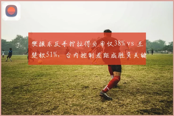 樊振东反手拧拉得分率仅38% vs 王楚钦51%，台内控制差距成胜负关键