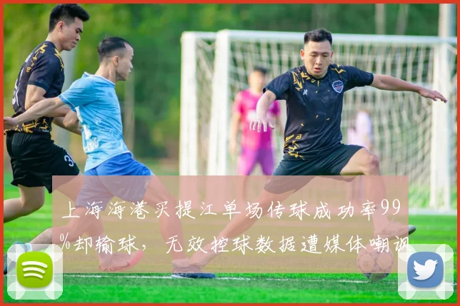 上海海港买提江单场传球成功率99%却输球，无效控球数据遭媒体嘲讽“刷子”