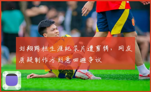 刘翔跨栏生涯纪录片遭剪辑,网友质疑制作方刻意回避争议